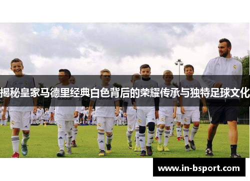 揭秘皇家马德里经典白色背后的荣耀传承与独特足球文化 揭秘皇家马德里经典白色背后的荣耀传承与独特足球文化