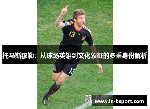 托马斯穆勒：从球场英雄到文化象征的多重身份解析