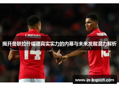 揭开曼联拉什福德真实实力的内幕与未来发展潜力解析
