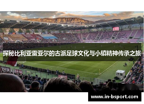探秘比利亚雷亚尔的古派足球文化与小镇精神传承之旅 探秘比利亚雷亚尔的古派足球文化与小镇精神传承之旅