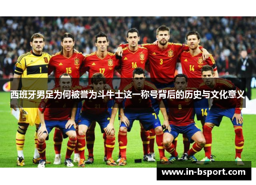 西班牙男足为何被誉为斗牛士这一称号背后的历史与文化意义 西班牙男足为何被誉为斗牛士这一称号背后的历史与文化意义