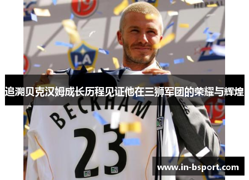追溯贝克汉姆成长历程见证他在三狮军团的荣耀与辉煌 追溯贝克汉姆成长历程见证他在三狮军团的荣耀与辉煌