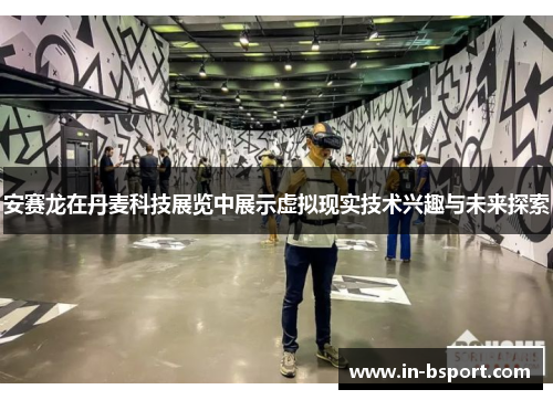 安赛龙在丹麦科技展览中展示虚拟现实技术兴趣与未来探索 安赛龙在丹麦科技展览中展示虚拟现实技术兴趣与未来探索