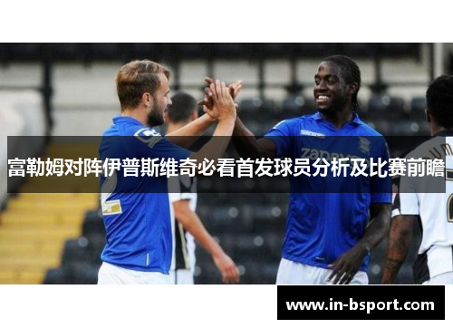 富勒姆对阵伊普斯维奇必看首发球员分析及比赛前瞻 富勒姆对阵伊普斯维奇必看首发球员分析及比赛前瞻