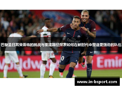 巴黎圣日耳曼面临的挑战与重建路径探索如何在新时代中塑造更强劲的队伍 巴黎圣日耳曼面临的挑战与重建路径探索如何在新时代中塑造更强劲的队伍