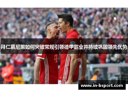 拜仁慕尼黑如何突破常规引领德甲霸业并持续巩固领先优势 拜仁慕尼黑如何突破常规引领德甲霸业并持续巩固领先优势