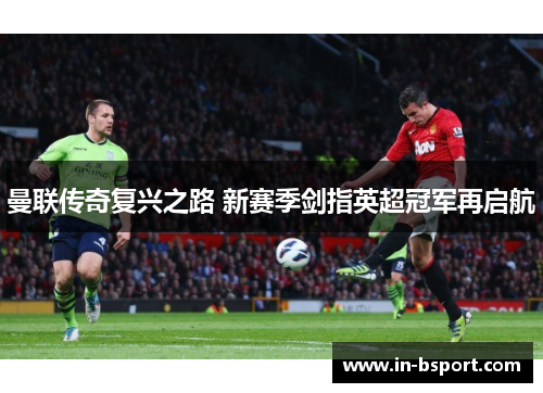 曼联传奇复兴之路 新赛季剑指英超冠军再启航 曼联传奇复兴之路 新赛季剑指英超冠军再启航