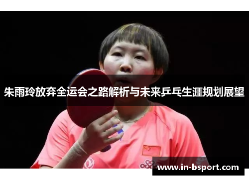 朱雨玲放弃全运会之路解析与未来乒乓生涯规划展望