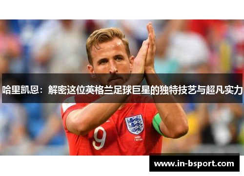 哈里凯恩:解密这位英格兰足球巨星的独特技艺与超凡实力 哈里凯恩:解密这位英格兰足球巨星的独特技艺与超凡实力