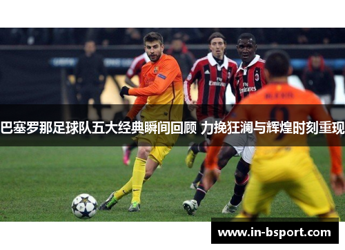 巴塞罗那足球队五大经典瞬间回顾 力挽狂澜与辉煌时刻重现 巴塞罗那足球队五大经典瞬间回顾 力挽狂澜与辉煌时刻重现