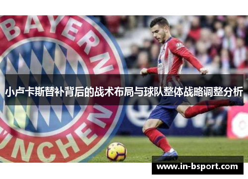 小卢卡斯替补背后的战术布局与球队整体战略调整分析 小卢卡斯替补背后的战术布局与球队整体战略调整分析