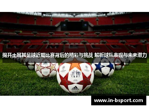 揭开土耳其足球近期比赛背后的精彩与挑战 解析球队表现与未来潜力 揭开土耳其足球近期比赛背后的精彩与挑战 解析球队表现与未来潜力