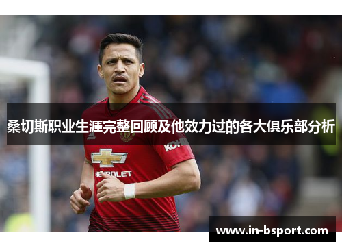 桑切斯职业生涯完整回顾及他效力过的各大俱乐部分析 桑切斯职业生涯完整回顾及他效力过的各大俱乐部分析
