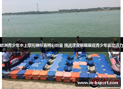 欧洲青少年水上摩托锦标赛精彩纷呈 挑战速度极限展现青少年运动活力