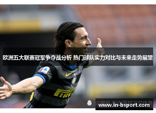 欧洲五大联赛冠军争夺战分析 热门球队实力对比与未来走势展望 欧洲五大联赛冠军争夺战分析 热门球队实力对比与未来走势展望