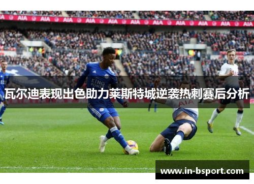 瓦尔迪表现出色助力莱斯特城逆袭热刺赛后分析 瓦尔迪表现出色助力莱斯特城逆袭热刺赛后分析