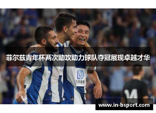 菲尔兹青年杯两次助攻助力球队夺冠展现卓越才华 菲尔兹青年杯两次助攻助力球队夺冠展现卓越才华