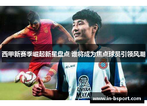 西甲新赛季崛起新星盘点 谁将成为焦点球员引领风潮 西甲新赛季崛起新星盘点 谁将成为焦点球员引领风潮