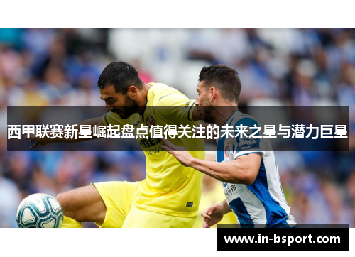 西甲联赛新星崛起盘点值得关注的未来之星与潜力巨星 西甲联赛新星崛起盘点值得关注的未来之星与潜力巨星