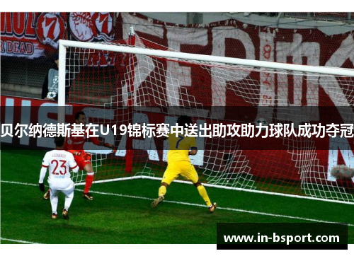 贝尔纳德斯基在U19锦标赛中送出助攻助力球队成功夺冠 贝尔纳德斯基在U19锦标赛中送出助攻助力球队成功夺冠