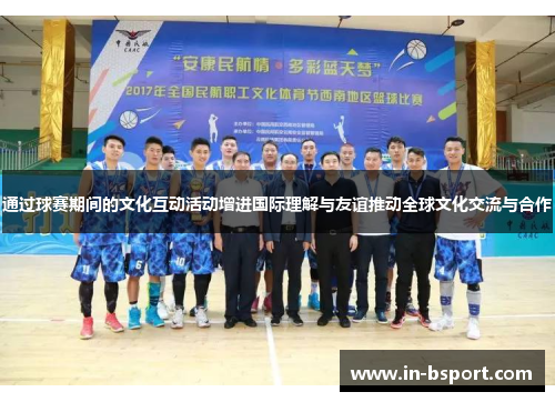 通过球赛期间的文化互动活动增进国际理解与友谊推动全球文化交流与合作