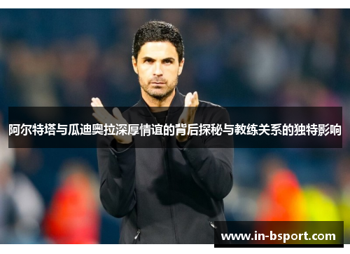 阿尔特塔与瓜迪奥拉深厚情谊的背后探秘与教练关系的独特影响