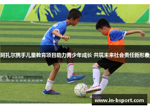 阿扎尔携手儿童教育项目助力青少年成长 共筑未来社会责任新形象