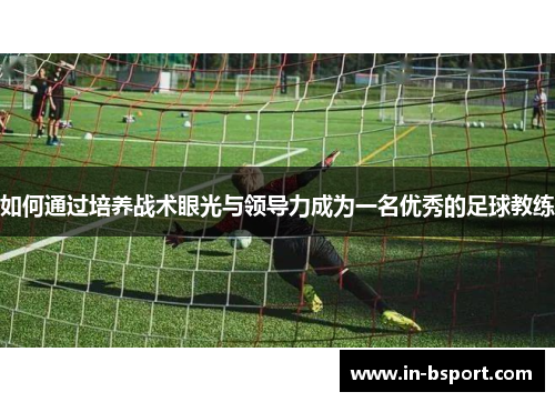 如何通过培养战术眼光与领导力成为一名优秀的足球教练 如何通过培养战术眼光与领导力成为一名优秀的足球教练