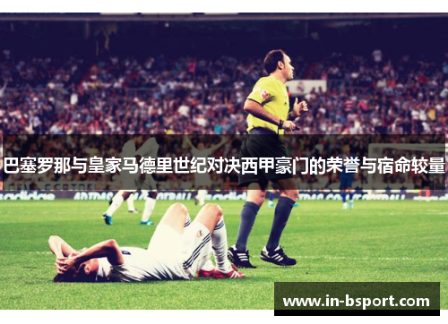 巴塞罗那与皇家马德里世纪对决西甲豪门的荣誉与宿命较量 巴塞罗那与皇家马德里世纪对决西甲豪门的荣誉与宿命较量