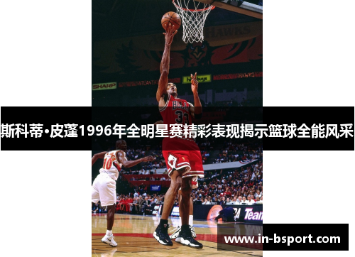 斯科蒂·皮蓬1996年全明星赛精彩表现揭示篮球全能风采