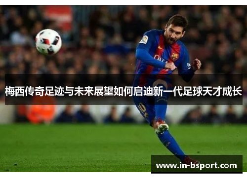 梅西传奇足迹与未来展望如何启迪新一代足球天才成长 梅西传奇足迹与未来展望如何启迪新一代足球天才成长