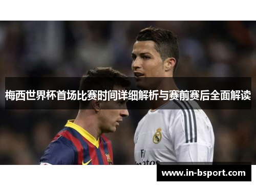 梅西世界杯首场比赛时间详细解析与赛前赛后全面解读 梅西世界杯首场比赛时间详细解析与赛前赛后全面解读