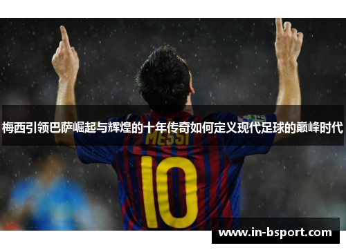 梅西引领巴萨崛起与辉煌的十年传奇如何定义现代足球的巅峰时代 梅西引领巴萨崛起与辉煌的十年传奇如何定义现代足球的巅峰时代