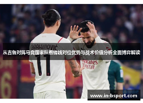 从吉鲁对阵马竞国家队看锋线对位优势与战术价值分析全面博弈解读 从吉鲁对阵马竞国家队看锋线对位优势与战术价值分析全面博弈解读