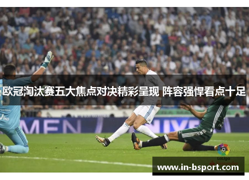 欧冠淘汰赛五大焦点对决精彩呈现 阵容强悍看点十足 欧冠淘汰赛五大焦点对决精彩呈现 阵容强悍看点十足