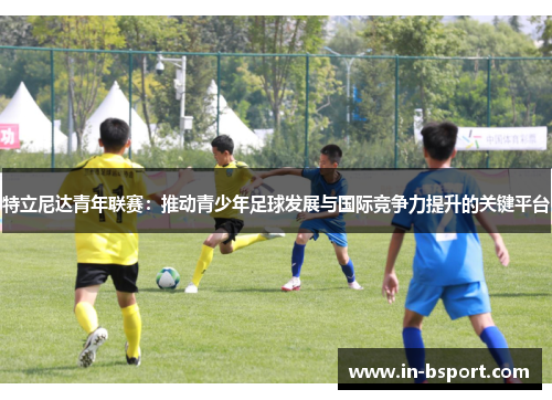 特立尼达青年联赛：推动青少年足球发展与国际竞争力提升的关键平台