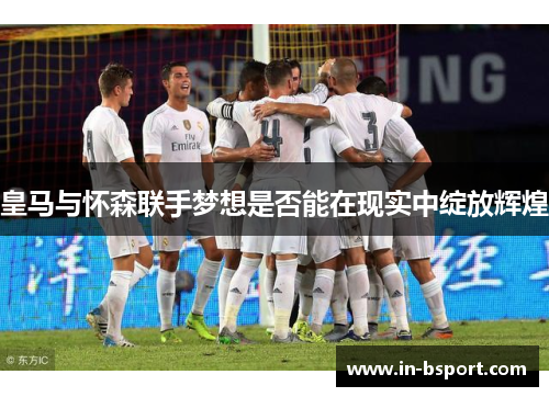 皇马与怀森联手梦想是否能在现实中绽放辉煌