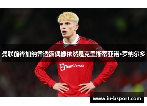 曼联前锋加纳乔透露偶像依然是克里斯蒂亚诺·罗纳尔多