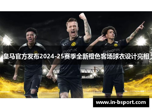 皇马官方发布2024-25赛季全新橙色客场球衣设计亮相