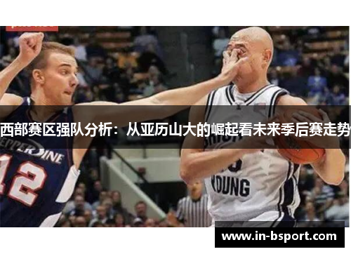 西部赛区强队分析：从亚历山大的崛起看未来季后赛走势
