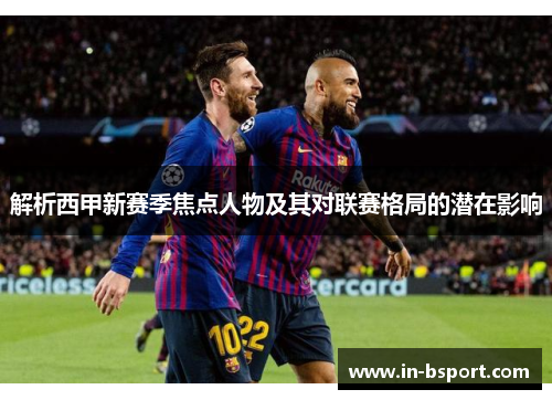 解析西甲新赛季焦点人物及其对联赛格局的潜在影响